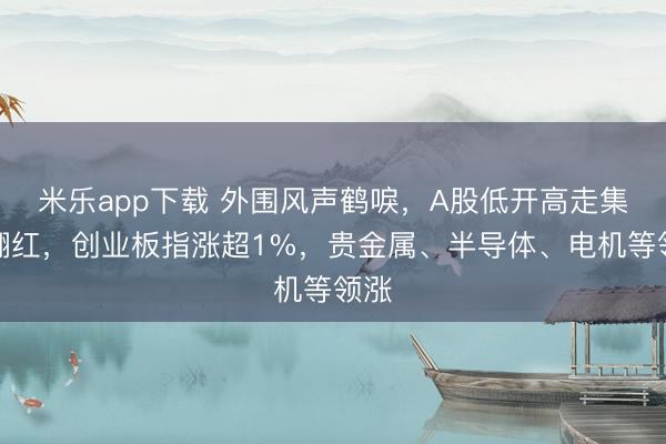 米乐app下载 外围风声鹤唳，A股低开高走集体翻红，创业板指涨超1%，贵金属、半导体、电机等领涨