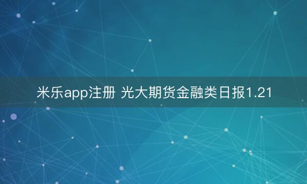 米乐app注册 光大期货金融类日报1.21