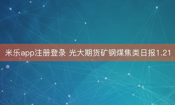 米乐app注册登录 光大期货矿钢煤焦类日报1.21