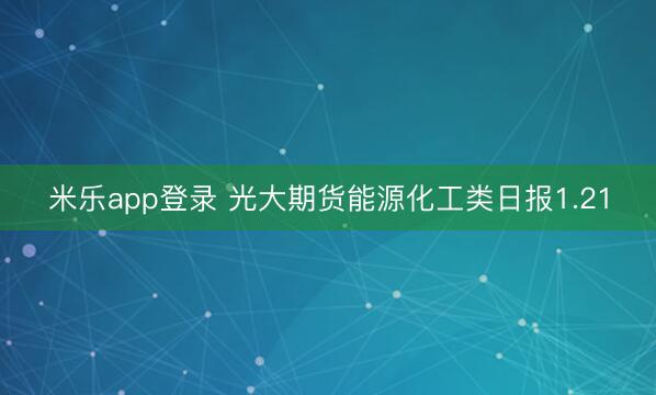 米乐app登录 光大期货能源化工类日报1.21