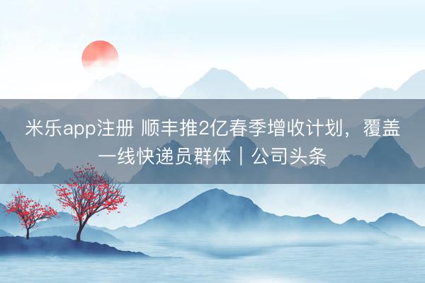 米乐app注册 顺丰推2亿春季增收计划，覆盖一线快递员群体｜公司头条