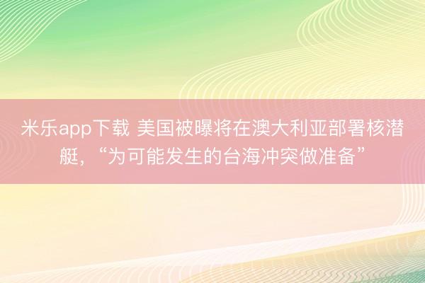米乐app下载 美国被曝将在澳大利亚部署核潜艇，“为可能发生的台海冲突做准备”