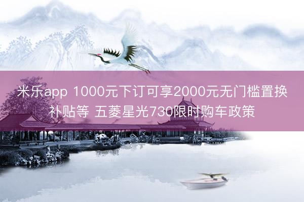 米乐app 1000元下订可享2000元无门槛置换补贴等 五菱星光730限时购车政策