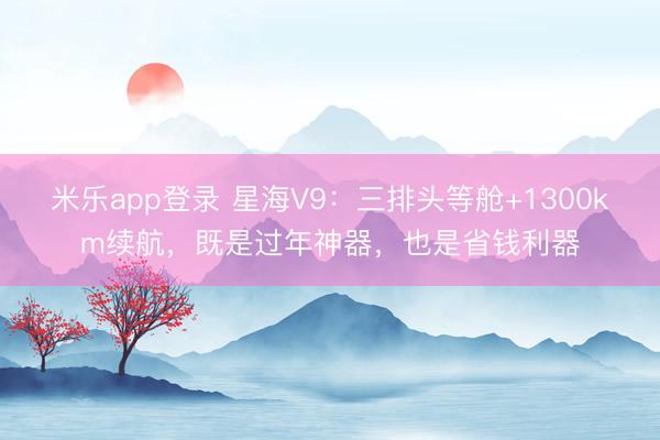 米乐app登录 星海V9:三排头等舱+1300km续航,既是过年神器,也是省钱利器