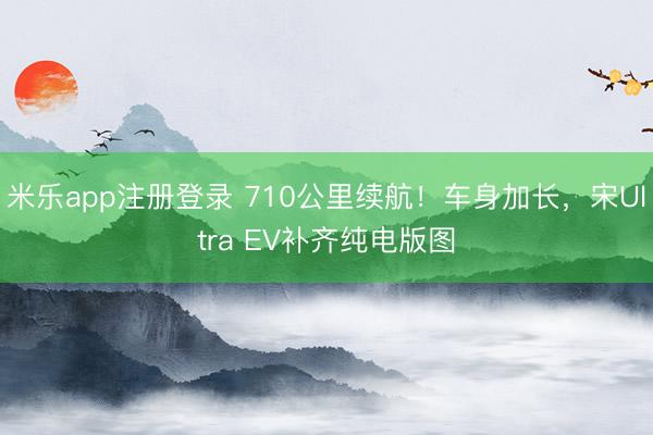 米乐app注册登录 710公里续航！车身加长，宋Ultra EV补齐纯电版图