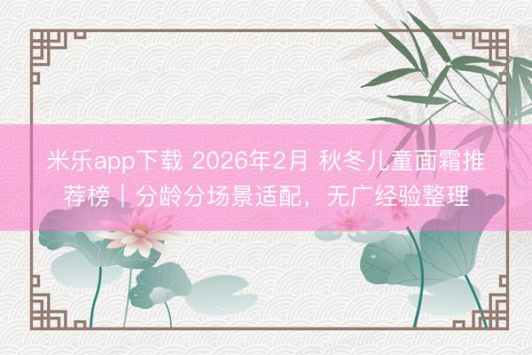 米乐app下载 2026年2月 秋冬儿童面霜推荐榜｜分龄分场景适配，无广经验整理