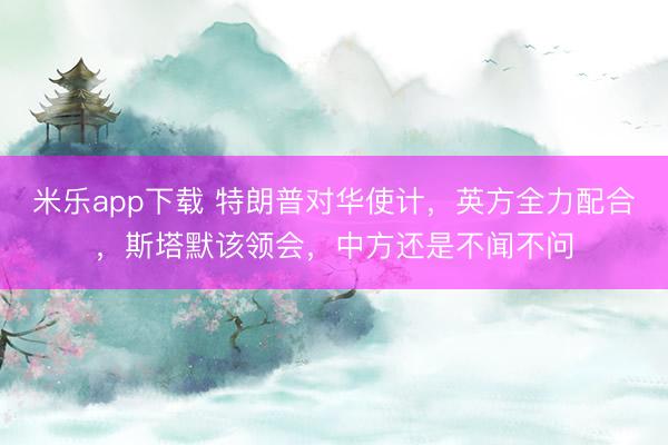 米乐app下载 特朗普对华使计，英方全力配合，斯塔默该领会，中方还是不闻不问