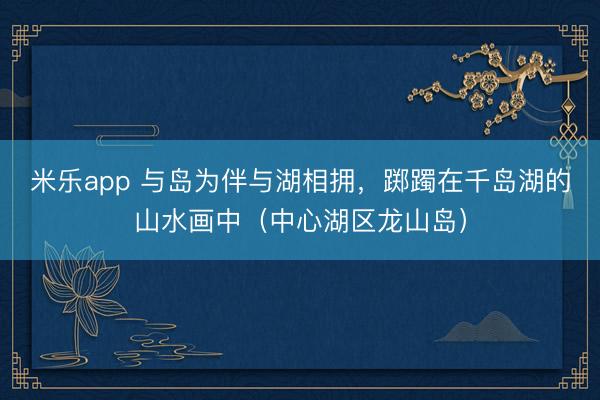 米乐app 与岛为伴与湖相拥，踯躅在千岛湖的山水画中（中心湖区龙山岛）