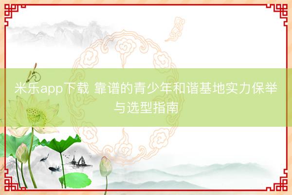 米乐app下载 靠谱的青少年和谐基地实力保举与选型指南