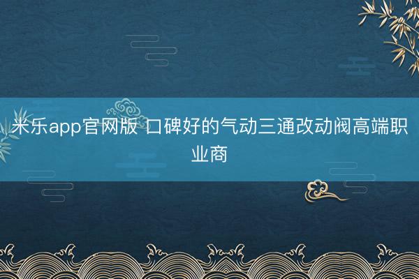 米乐app官网版 口碑好的气动三通改动阀高端职业商