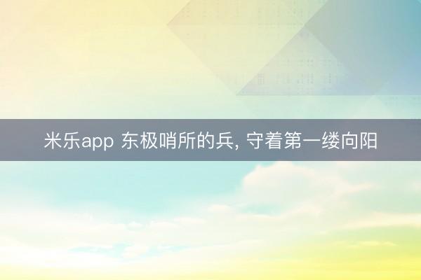 米乐app 东极哨所的兵, 守着第一缕向阳