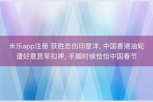 米乐app注册 获胜悲伤印度洋, 中国香港油轮遭好意思军扣押, 手脚时候恰恰中国春节