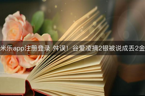 米乐app注册登录 舛误！谷爱凌摘2银被说成丢2金
