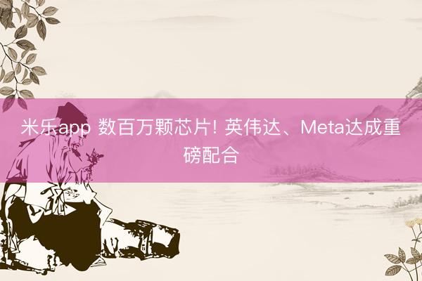 米乐app 数百万颗芯片! 英伟达、Meta达成重磅配合