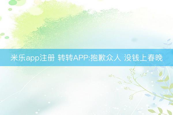 米乐app注册 转转APP:抱歉众人 没钱上春晚