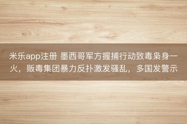 米乐app注册 墨西哥军方握捕行动致毒枭身一火，贩毒集团暴力反扑激发骚乱，多国发警示