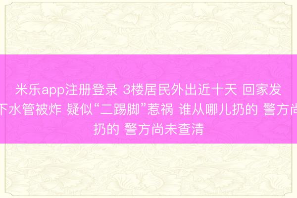 米乐app注册登录 3楼居民外出近十天 回家发现厨房下水管被炸 疑似“二踢脚”惹祸 谁从哪儿扔的 警方尚未查清