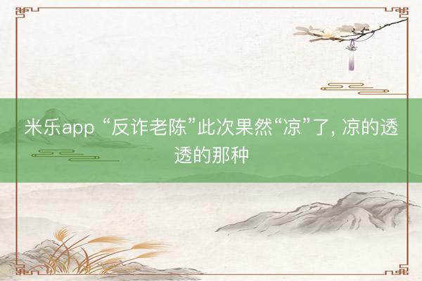 米乐app “反诈老陈”此次果然“凉”了, 凉的透透的那种