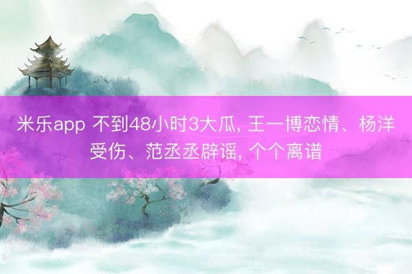 米乐app 不到48小时3大瓜, 王一博恋情、杨洋受伤、范丞丞辟谣, 个个离谱