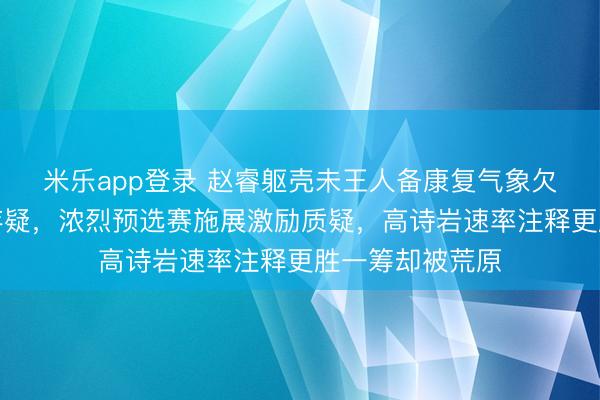 米乐app登录 赵睿躯壳未王人备康复气象欠安，国手水平存疑，浓烈预选赛施展激励质疑，高诗岩速率注释更胜一筹却被荒原