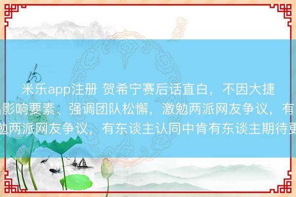 米乐app注册 贺希宁赛后话直白,不因大捷或数据堤防,而是点出影响要素、强调团队松懈,激勉两派网友争议,有东谈主认同中肯有东谈主期待更圆满