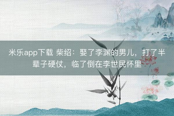米乐app下载 柴绍：娶了李渊的男儿，打了半辈子硬仗，临了倒在李世民怀里