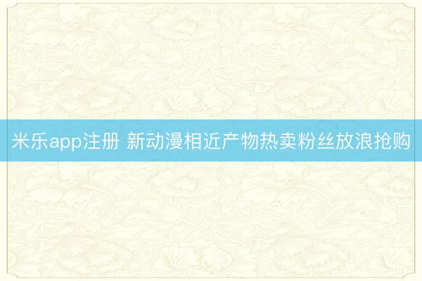 米乐app注册 新动漫相近产物热卖粉丝放浪抢购