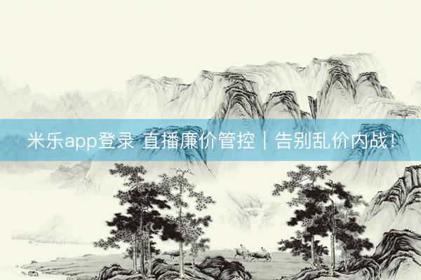 米乐app登录 直播廉价管控|告别乱价内战!