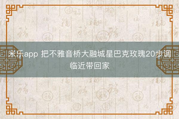 米乐app 把不雅音桥大融城星巴克玫瑰20步调临近带回家