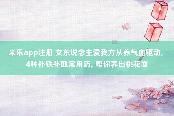 米乐app注册 女东说念主爱我方从养气血驱动, 4种补铁补血常用药, 帮你养出桃花面