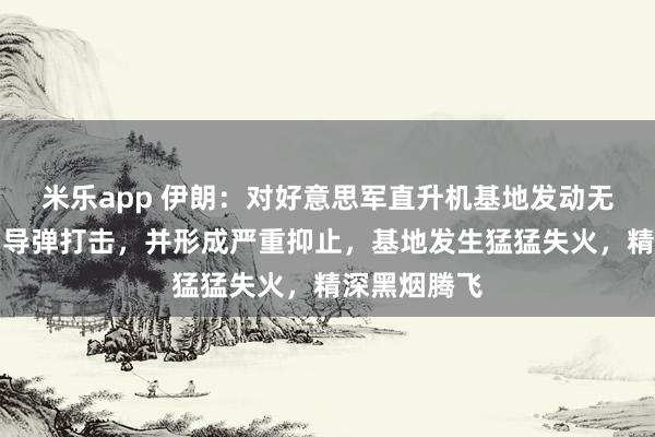 米乐app 伊朗：对好意思军直升机基地发动无东谈主机和导弹打击，并形成严重抑止，基地发生猛猛失火，精深黑烟腾飞