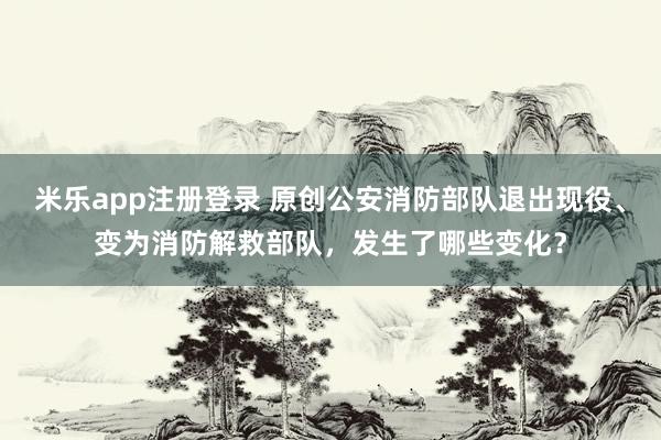 米乐app注册登录 原创公安消防部队退出现役、变为消防解救部队，发生了哪些变化？
