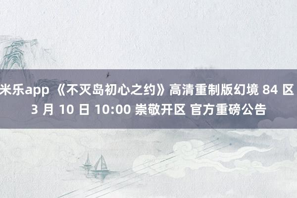 米乐app 《不灭岛初心之约》高清重制版幻境 84 区 3 月 10 日 10:00 崇敬开区 官方重磅公告