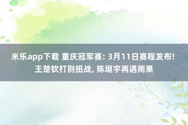 米乐app下载 重庆冠军赛: 3月11日赛程发布! 王楚钦打别扭战, 陈垣宇再遇雨果