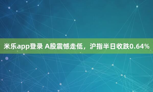 米乐app登录 A股震憾走低,沪指半日收跌0.64%