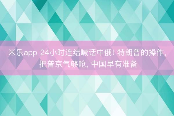 米乐app 24小时连结喊话中俄! 特朗普的操作, 把普京气够呛, 中国早有准备