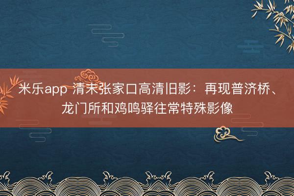 米乐app 清末张家口高清旧影：再现普济桥、龙门所和鸡鸣驿往常特殊影像