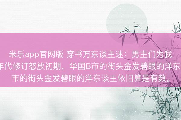 米乐app官网版 穿书万东谈主迷:男主们为我痴狂 白露夏昭 80年代修订怒放初期,华国B市的街头金发碧眼的洋东谈主依旧算是有数。