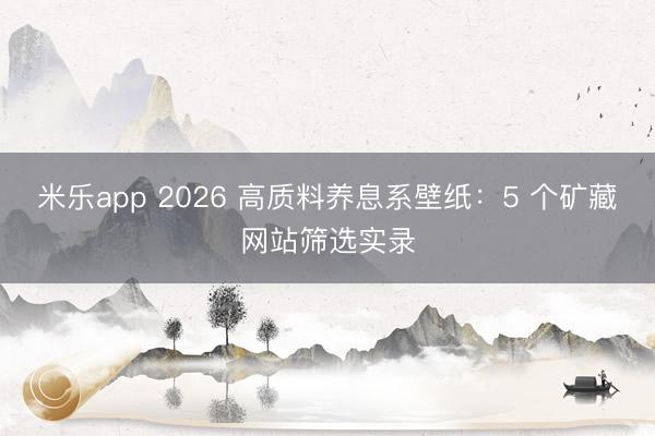 米乐app 2026 高质料养息系壁纸:5 个矿藏网站筛选实录