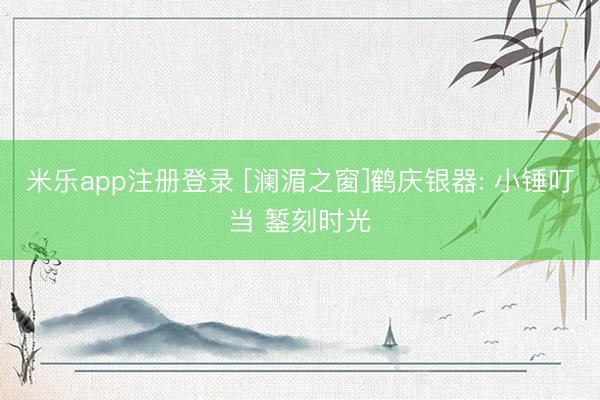米乐app注册登录 [澜湄之窗]鹤庆银器: 小锤叮当 錾刻时光