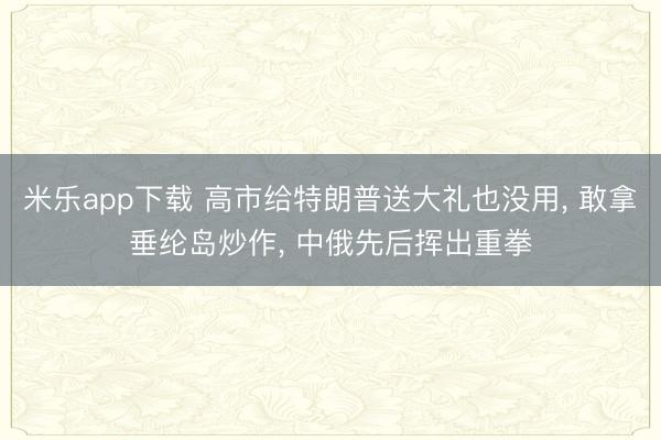 米乐app下载 高市给特朗普送大礼也没用, 敢拿垂纶岛炒作, 中俄先后挥出重拳