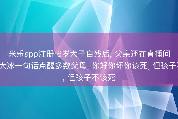 米乐app注册 6岁犬子自残后, 父亲还在直播间辩解: 大冰一句话点醒多数父母, 你好你坏你该死, 但孩子不该死