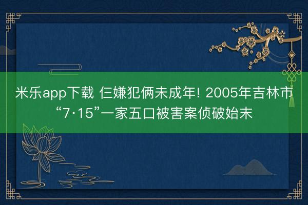 米乐app下载 仨嫌犯俩未成年! 2005年吉林市“7·15”一家五口被害案侦破始末