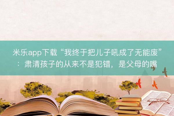 米乐app下载 “我终于把儿子吼成了无能废”：肃清孩子的从来不是犯错，是父母的嘴