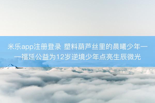 米乐app注册登录 塑料葫芦丝里的晨曦少年——福延公益为12岁逆境少年点亮生辰微光