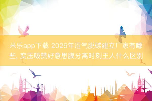 米乐app下载 2026年沼气脱碳建立厂家有哪些, 变压吸赞好意思膜分离时刻王人什么区别