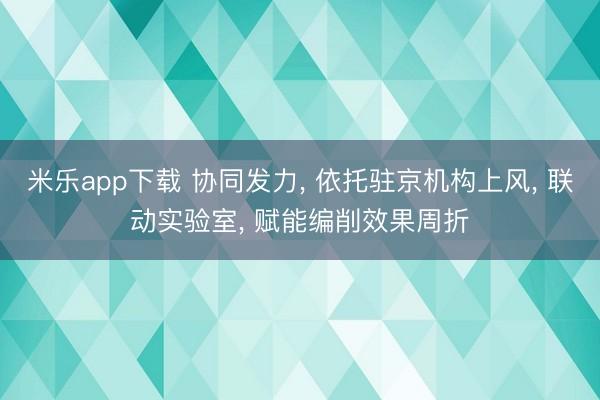米乐app下载 协同发力, 依托驻京机构上风, 联动实验室, 赋能编削效果周折