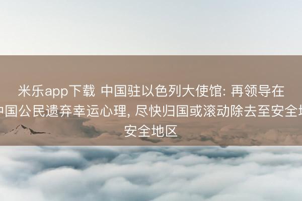 米乐app下载 中国驻以色列大使馆: 再领导在以中国公民遗弃幸运心理, 尽快归国或滚动除去至安全地区