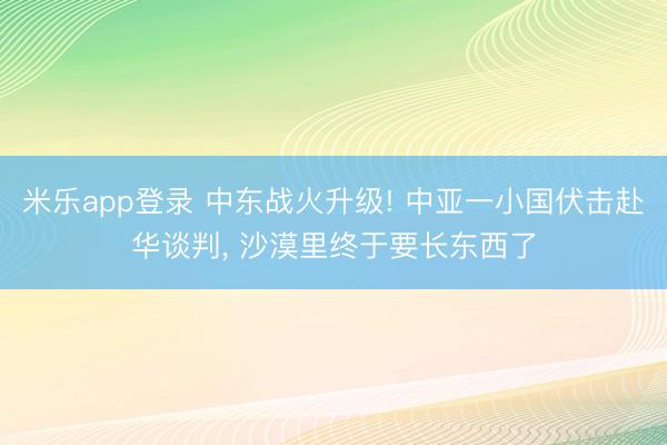米乐app登录 中东战火升级! 中亚一小国伏击赴华谈判, 沙漠里终于要长东西了