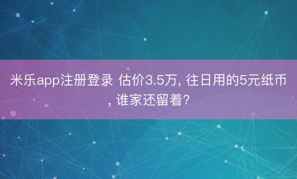 米乐app注册登录 估价3.5万, 往日用的5元纸币, 谁家还留着?